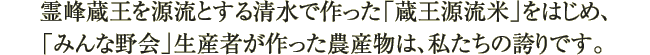 霊峰蔵王を源流とする清水で作った「蔵王源流米」をはじめ、「みんな野会」生産者が作った農産物は、私たちの誇りです。